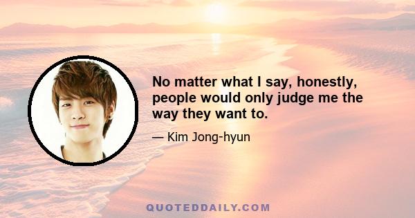 No matter what I say, honestly, people would only judge me the way they want to.