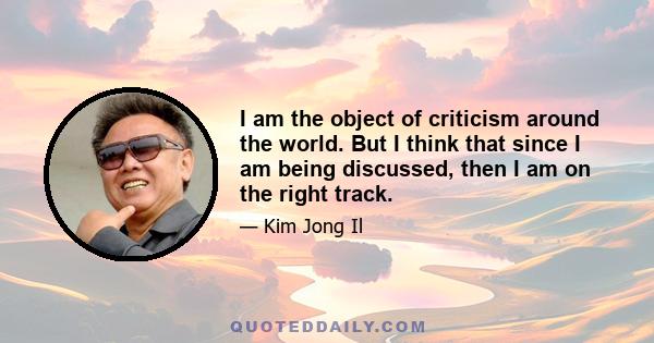 I am the object of criticism around the world. But I think that since I am being discussed, then I am on the right track.