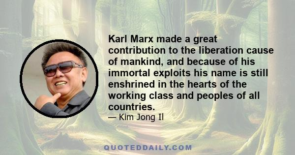 Karl Marx made a great contribution to the liberation cause of mankind, and because of his immortal exploits his name is still enshrined in the hearts of the working class and peoples of all countries.