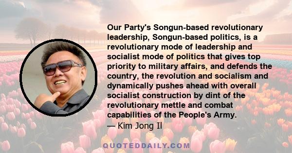 Our Party's Songun-based revolutionary leadership, Songun-based politics, is a revolutionary mode of leadership and socialist mode of politics that gives top priority to military affairs, and defends the country, the