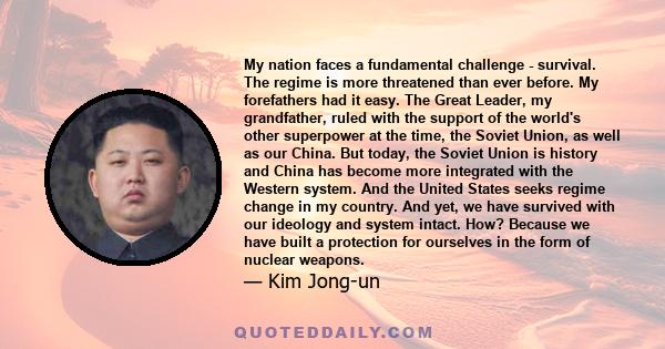 My nation faces a fundamental challenge - survival. The regime is more threatened than ever before. My forefathers had it easy. The Great Leader, my grandfather, ruled with the support of the world's other superpower at 