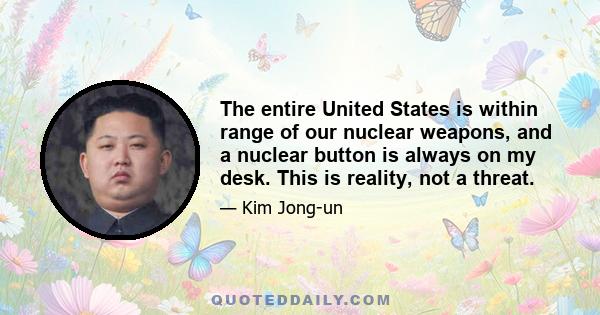 The entire United States is within range of our nuclear weapons, and a nuclear button is always on my desk. This is reality, not a threat.