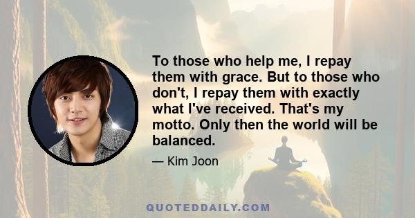 To those who help me, I repay them with grace. But to those who don't, I repay them with exactly what I've received. That's my motto. Only then the world will be balanced.