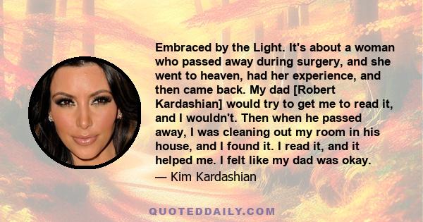 Embraced by the Light. It's about a woman who passed away during surgery, and she went to heaven, had her experience, and then came back. My dad [Robert Kardashian] would try to get me to read it, and I wouldn't. Then