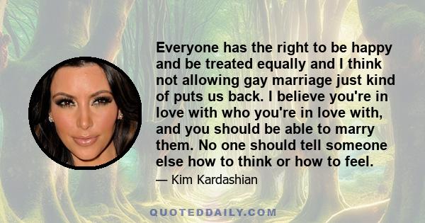 Everyone has the right to be happy and be treated equally and I think not allowing gay marriage just kind of puts us back. I believe you're in love with who you're in love with, and you should be able to marry them. No