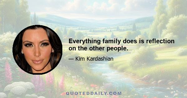 Everything family does is reflection on the other people.