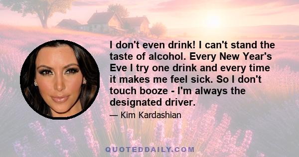 I don't even drink! I can't stand the taste of alcohol. Every New Year's Eve I try one drink and every time it makes me feel sick. So I don't touch booze - I'm always the designated driver.