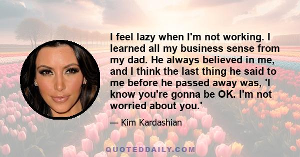 I feel lazy when I'm not working. I learned all my business sense from my dad. He always believed in me, and I think the last thing he said to me before he passed away was, 'I know you're gonna be OK. I'm not worried