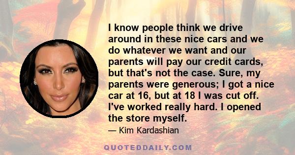 I know people think we drive around in these nice cars and we do whatever we want and our parents will pay our credit cards, but that's not the case. Sure, my parents were generous; I got a nice car at 16, but at 18 I