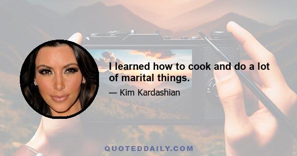 I learned how to cook and do a lot of marital things.