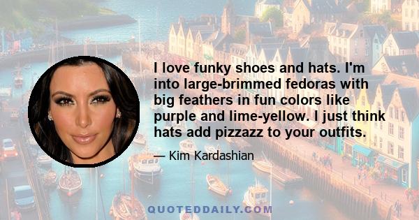 I love funky shoes and hats. I'm into large-brimmed fedoras with big feathers in fun colors like purple and lime-yellow. I just think hats add pizzazz to your outfits.