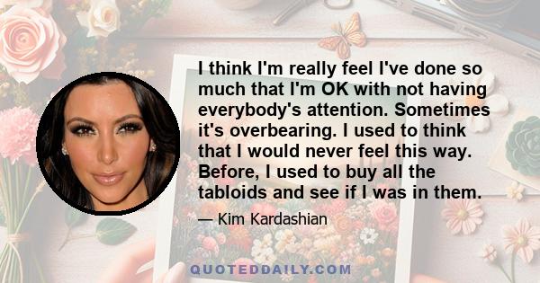 I think I'm really feel I've done so much that I'm OK with not having everybody's attention. Sometimes it's overbearing. I used to think that I would never feel this way. Before, I used to buy all the tabloids and see