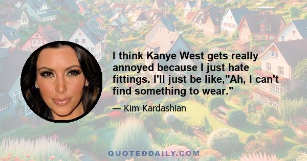 I think Kanye West gets really annoyed because I just hate fittings. I'll just be like,Ah, I can't find something to wear.