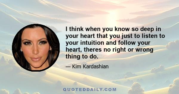 I think when you know so deep in your heart that you just to listen to your intuition and follow your heart, theres no right or wrong thing to do.