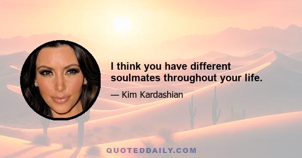 I think you have different soulmates throughout your life.