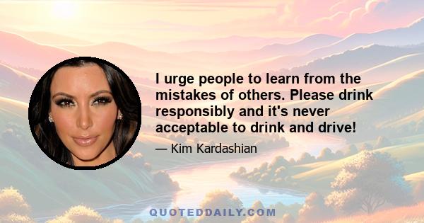 I urge people to learn from the mistakes of others. Please drink responsibly and it's never acceptable to drink and drive!