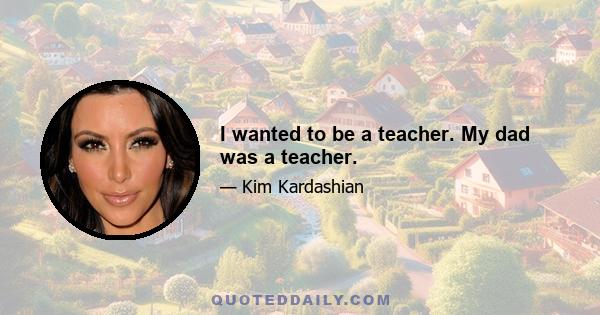 I wanted to be a teacher. My dad was a teacher.