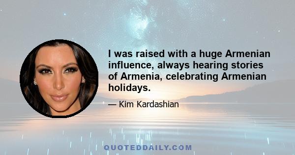 I was raised with a huge Armenian influence, always hearing stories of Armenia, celebrating Armenian holidays.