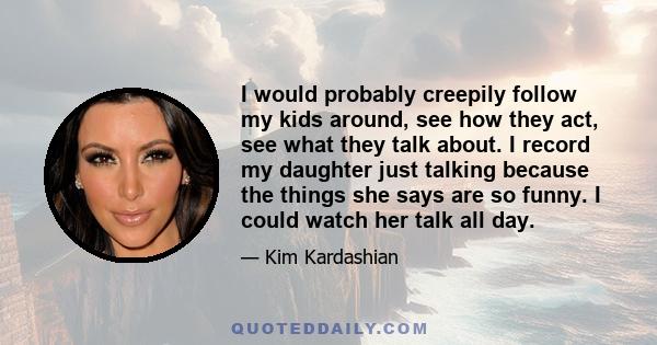 I would probably creepily follow my kids around, see how they act, see what they talk about. I record my daughter just talking because the things she says are so funny. I could watch her talk all day.