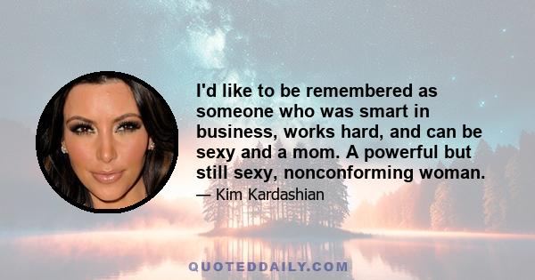 I'd like to be remembered as someone who was smart in business, works hard, and can be sexy and a mom. A powerful but still sexy, nonconforming woman.