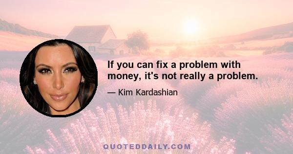 If you can fix a problem with money, it's not really a problem.