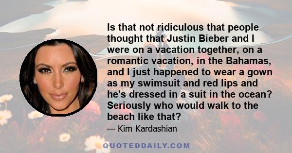 Is that not ridiculous that people thought that Justin Bieber and I were on a vacation together, on a romantic vacation, in the Bahamas, and I just happened to wear a gown as my swimsuit and red lips and he's dressed in 