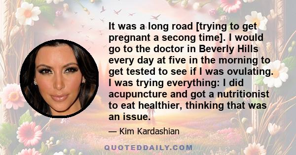 It was a long road [trying to get pregnant a secong time]. I would go to the doctor in Beverly Hills every day at five in the morning to get tested to see if I was ovulating. I was trying everything: I did acupuncture