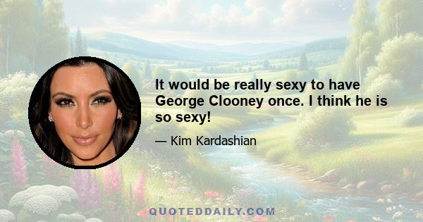 It would be really sexy to have George Clooney once. I think he is so sexy!