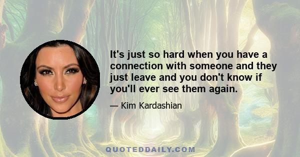 It's just so hard when you have a connection with someone and they just leave and you don't know if you'll ever see them again.