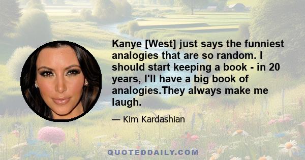 Kanye [West] just says the funniest analogies that are so random. I should start keeping a book - in 20 years, I'll have a big book of analogies.They always make me laugh.