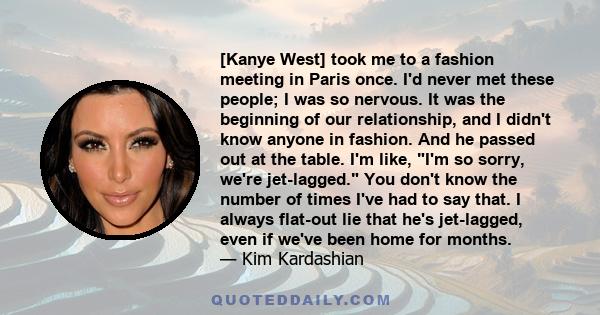 [Kanye West] took me to a fashion meeting in Paris once. I'd never met these people; I was so nervous. It was the beginning of our relationship, and I didn't know anyone in fashion. And he passed out at the table. I'm