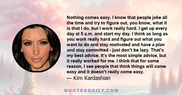 Nothing comes easy. I know that people joke all the time and try to figure out, you know, what it is that I do, but I work really hard. I get up every day at 5 a.m. and start my day. I think as long as you work really