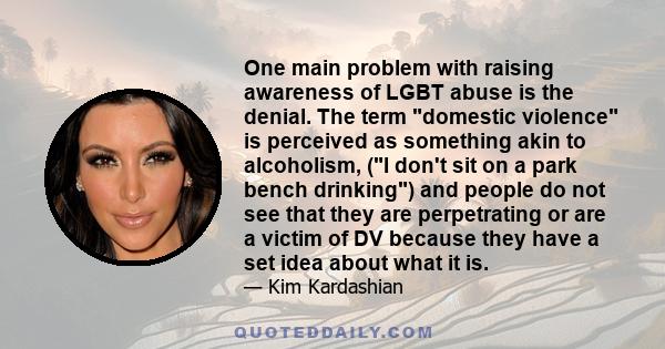 One main problem with raising awareness of LGBT abuse is the denial. The term domestic violence is perceived as something akin to alcoholism, (I don't sit on a park bench drinking) and people do not see that they are