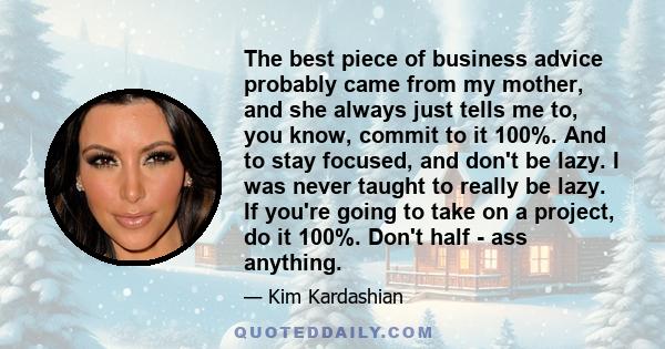 The best piece of business advice probably came from my mother, and she always just tells me to, you know, commit to it 100%. And to stay focused, and don't be lazy. I was never taught to really be lazy. If you're going 