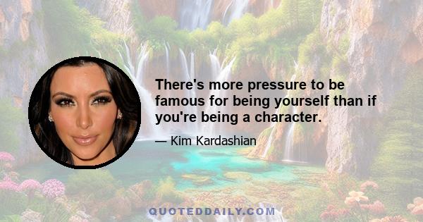 There's more pressure to be famous for being yourself than if you're being a character.