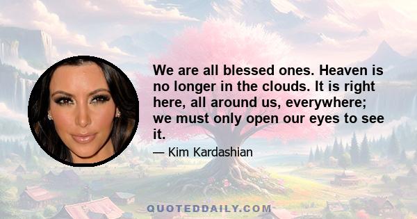 We are all blessed ones. Heaven is no longer in the clouds. It is right here, all around us, everywhere; we must only open our eyes to see it.