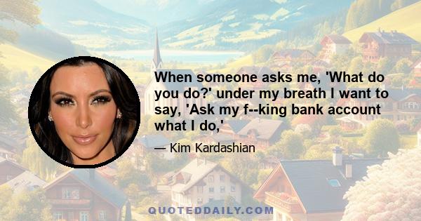 When someone asks me, 'What do you do?' under my breath I want to say, 'Ask my f--king bank account what I do,'