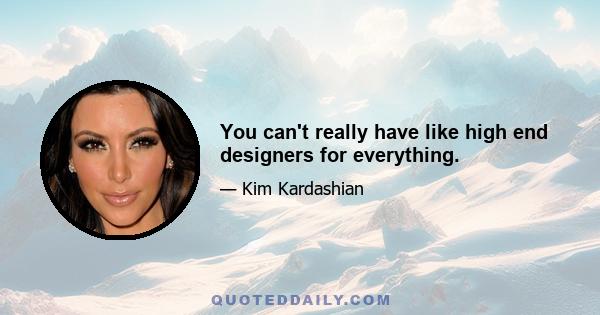 You can't really have like high end designers for everything.