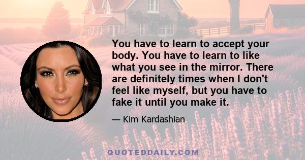 You have to learn to accept your body. You have to learn to like what you see in the mirror. There are definitely times when I don't feel like myself, but you have to fake it until you make it.