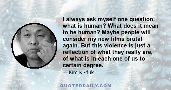 I always ask myself one question: what is human? What does it mean to be human? Maybe people will consider my new films brutal again. But this violence is just a reflection of what they really are, of what is in each