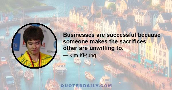 Businesses are successful because someone makes the sacrifices other are unwilling to.