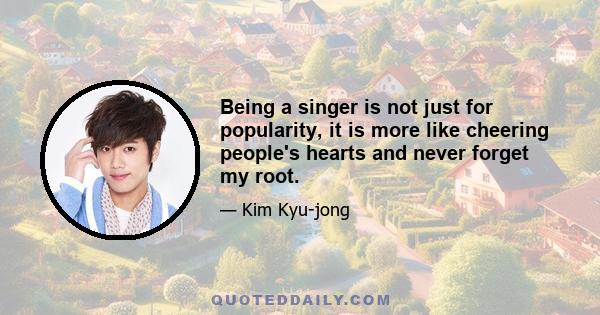 Being a singer is not just for popularity, it is more like cheering people's hearts and never forget my root.