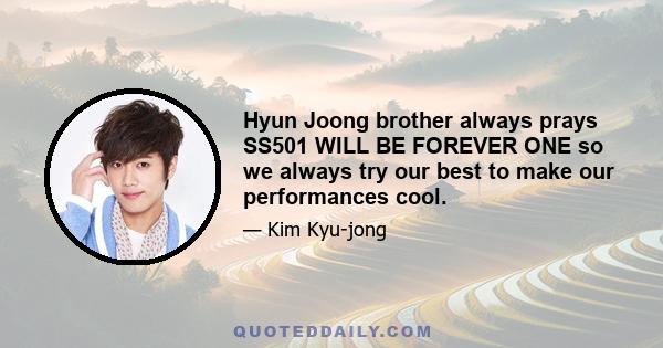 Hyun Joong brother always prays SS501 WILL BE FOREVER ONE so we always try our best to make our performances cool.