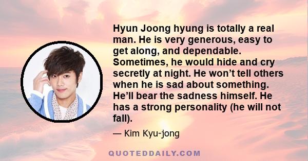 Hyun Joong hyung is totally a real man. He is very generous, easy to get along, and dependable. Sometimes, he would hide and cry secretly at night. He won’t tell others when he is sad about something. He’ll bear the