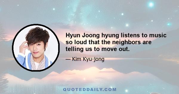 Hyun Joong hyung listens to music so loud that the neighbors are telling us to move out.