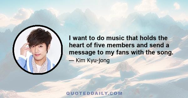 I want to do music that holds the heart of five members and send a message to my fans with the song.