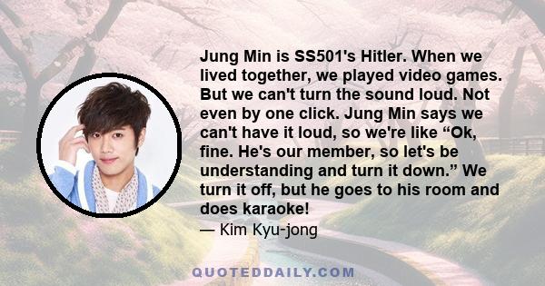 Jung Min is SS501's Hitler. When we lived together, we played video games. But we can't turn the sound loud. Not even by one click. Jung Min says we can't have it loud, so we're like “Ok, fine. He's our member, so let's 