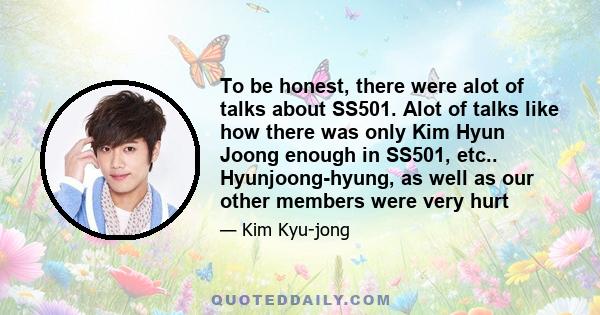 To be honest, there were alot of talks about SS501. Alot of talks like how there was only Kim Hyun Joong enough in SS501, etc.. Hyunjoong-hyung, as well as our other members were very hurt