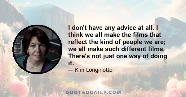 I don't have any advice at all. I think we all make the films that reflect the kind of people we are; we all make such different films. There's not just one way of doing it.