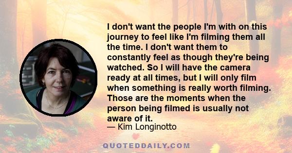 I don't want the people I'm with on this journey to feel like I'm filming them all the time. I don't want them to constantly feel as though they're being watched. So I will have the camera ready at all times, but I will 